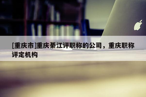 [重慶市]重慶綦江評職稱的公司，重慶職稱評定機構