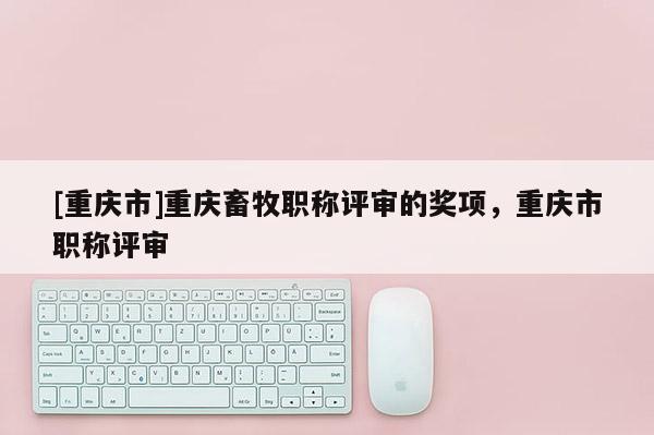 [重慶市]重慶畜牧職稱評審的獎項(xiàng)，重慶市職稱評審