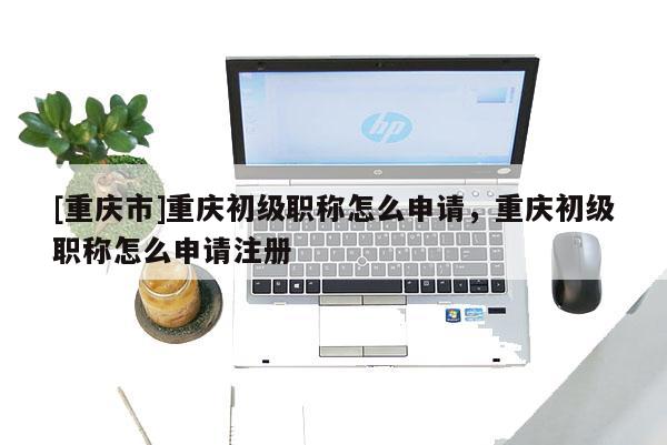 [重慶市]重慶初級職稱怎么申請，重慶初級職稱怎么申請注冊