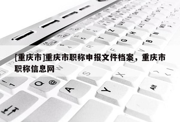 [重慶市]重慶市職稱申報(bào)文件檔案，重慶市職稱信息網(wǎng)