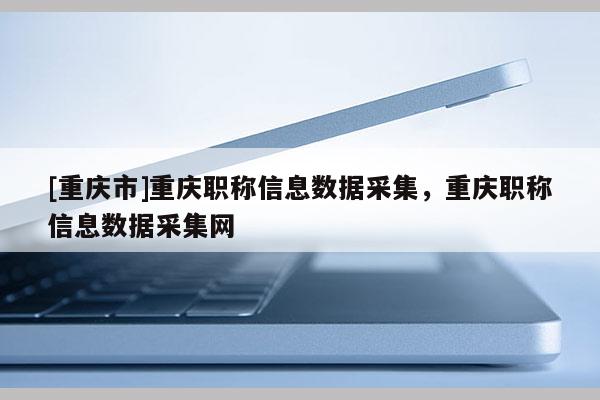 [重慶市]重慶職稱(chēng)信息數(shù)據(jù)采集，重慶職稱(chēng)信息數(shù)據(jù)采集網(wǎng)
