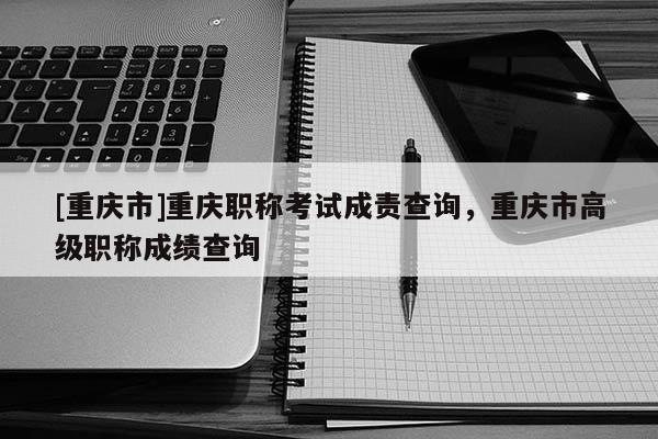 [重慶市]重慶職稱考試成責(zé)查詢，重慶市高級(jí)職稱成績查詢