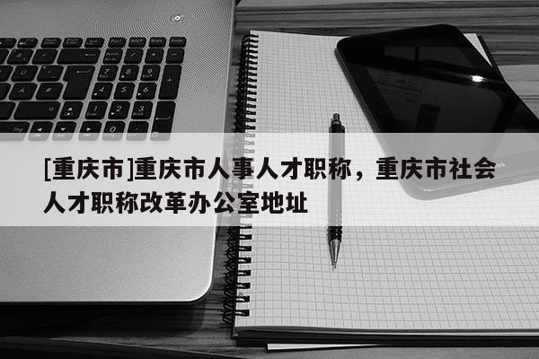 [重慶市]重慶市人事人才職稱，重慶市社會(huì)人才職稱改革辦公室地址