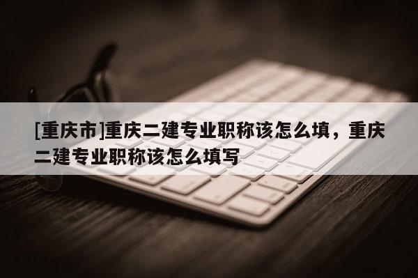 [重慶市]重慶二建專業(yè)職稱該怎么填，重慶二建專業(yè)職稱該怎么填寫