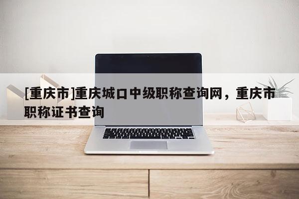 [重慶市]重慶城口中級職稱查詢網(wǎng)，重慶市職稱證書查詢