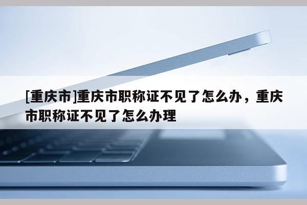 [重慶市]重慶市職稱(chēng)證不見(jiàn)了怎么辦，重慶市職稱(chēng)證不見(jiàn)了怎么辦理