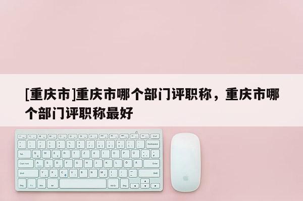 [重慶市]重慶市哪個(gè)部門評(píng)職稱，重慶市哪個(gè)部門評(píng)職稱最好