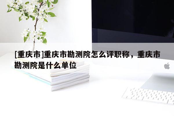[重慶市]重慶市勘測院怎么評職稱，重慶市勘測院是什么單位