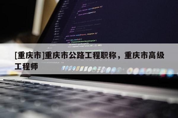 [重慶市]重慶市公路工程職稱，重慶市高級工程師