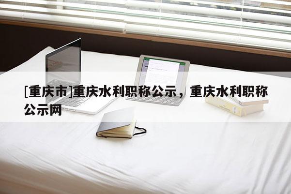 [重慶市]重慶水利職稱公示，重慶水利職稱公示網(wǎng)