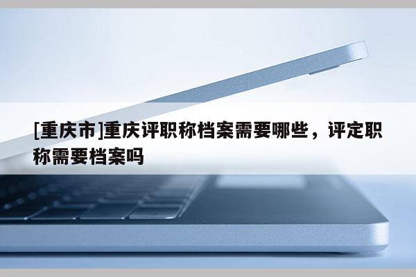 [重慶市]重慶評職稱檔案需要哪些，評定職稱需要檔案嗎