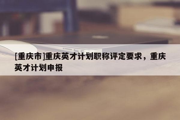 [重慶市]重慶英才計(jì)劃職稱評(píng)定要求，重慶英才計(jì)劃申報(bào)