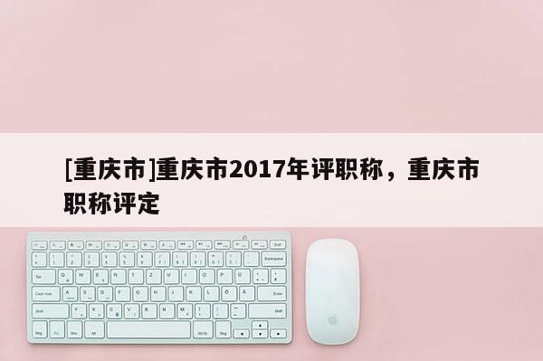 [重慶市]重慶市2017年評職稱，重慶市職稱評定