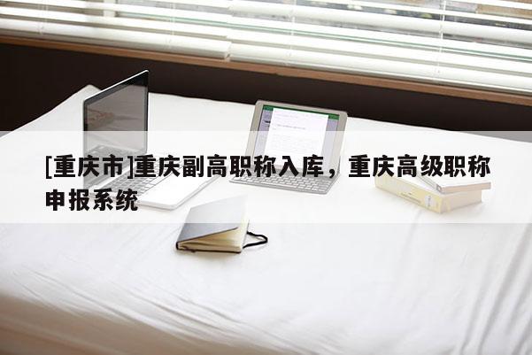 [重慶市]重慶副高職稱入庫，重慶高級職稱申報系統(tǒng)