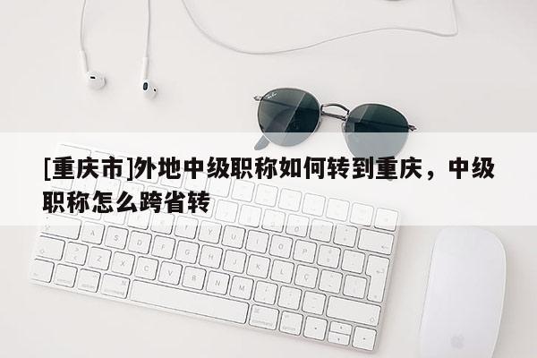 [重慶市]外地中級(jí)職稱如何轉(zhuǎn)到重慶，中級(jí)職稱怎么跨省轉(zhuǎn)