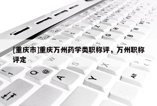[重慶市]重慶萬州藥學(xué)類職稱評，萬州職稱評定