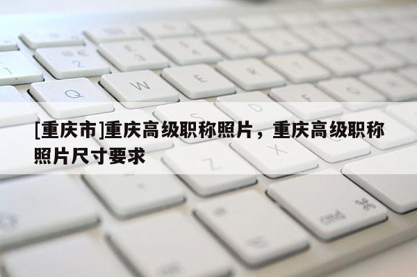 [重慶市]重慶高級(jí)職稱照片，重慶高級(jí)職稱照片尺寸要求