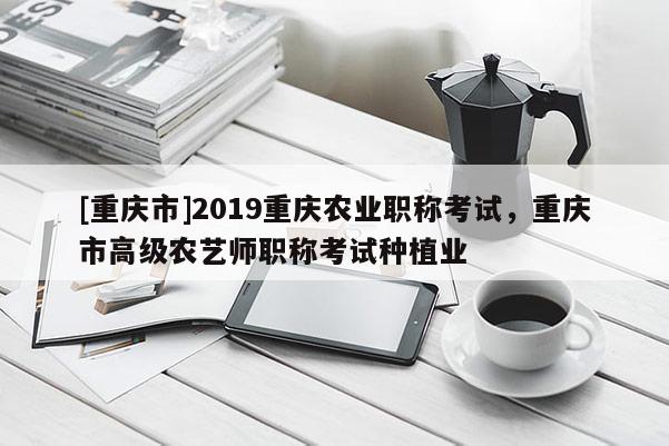 [重慶市]2019重慶農業(yè)職稱考試，重慶市高級農藝師職稱考試種植業(yè)