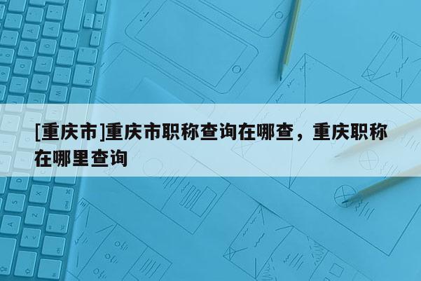 [重慶市]重慶市職稱查詢在哪查，重慶職稱在哪里查詢