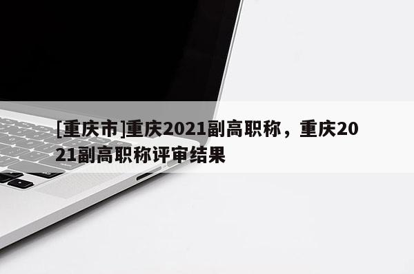 [重慶市]重慶2021副高職稱，重慶2021副高職稱評(píng)審結(jié)果