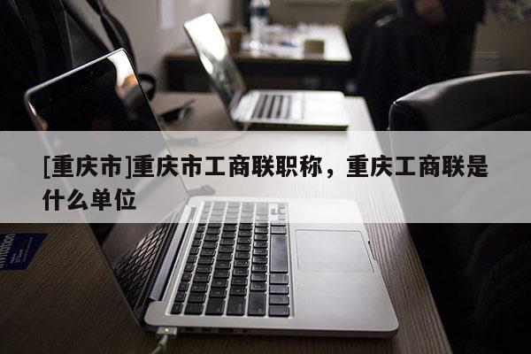 [重慶市]重慶市工商聯(lián)職稱，重慶工商聯(lián)是什么單位