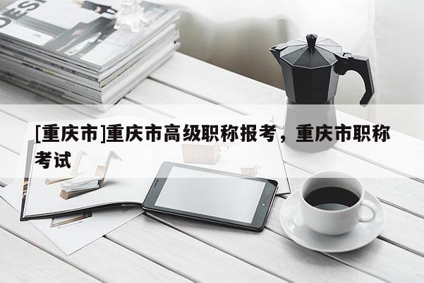 [重慶市]重慶市高級(jí)職稱報(bào)考，重慶市職稱考試