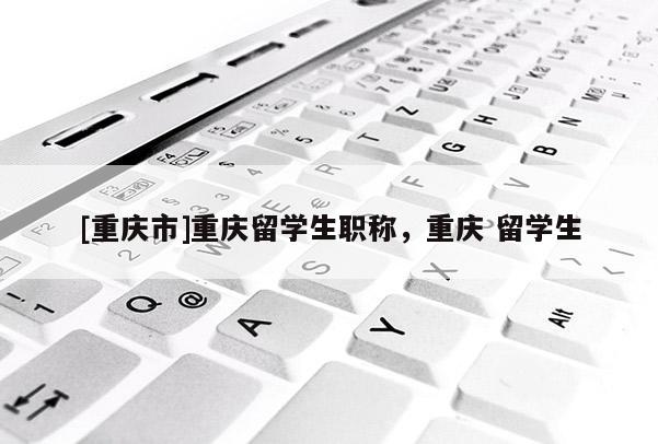 [重慶市]重慶留學生職稱，重慶 留學生