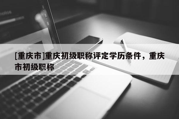 [重慶市]重慶初級(jí)職稱評(píng)定學(xué)歷條件，重慶市初級(jí)職稱
