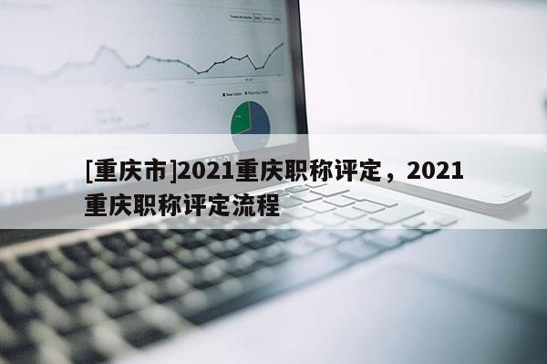 [重慶市]2021重慶職稱(chēng)評(píng)定，2021重慶職稱(chēng)評(píng)定流程