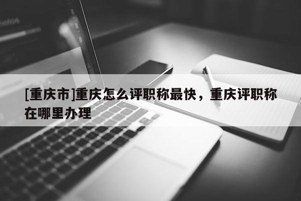 [重慶市]重慶怎么評職稱最快，重慶評職稱在哪里辦理