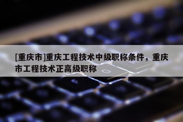[重慶市]重慶工程技術(shù)中級職稱條件，重慶市工程技術(shù)正高級職稱