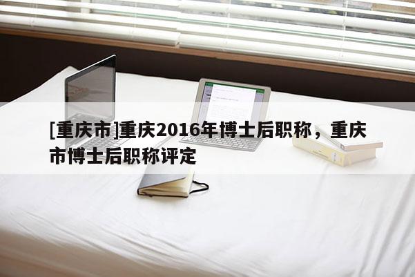 [重慶市]重慶2016年博士后職稱，重慶市博士后職稱評定