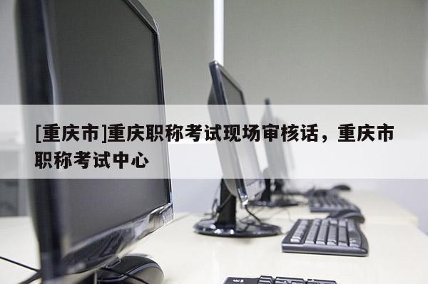 [重慶市]重慶職稱考試現(xiàn)場審核話，重慶市職稱考試中心