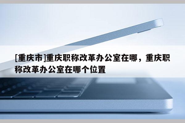 [重慶市]重慶職稱改革辦公室在哪，重慶職稱改革辦公室在哪個(gè)位置