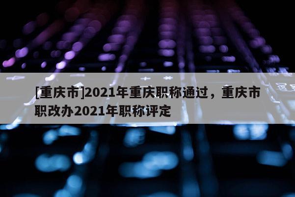 [重慶市]2021年重慶職稱通過，重慶市職改辦2021年職稱評定