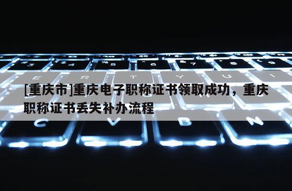 [重慶市]重慶電子職稱證書領(lǐng)取成功，重慶職稱證書丟失補(bǔ)辦流程