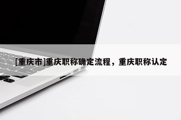 [重慶市]重慶職稱確定流程，重慶職稱認(rèn)定