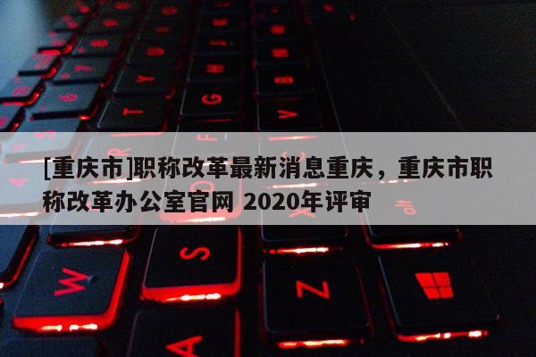 [重慶市]職稱改革最新消息重慶，重慶市職稱改革辦公室官網(wǎng) 2020年評(píng)審