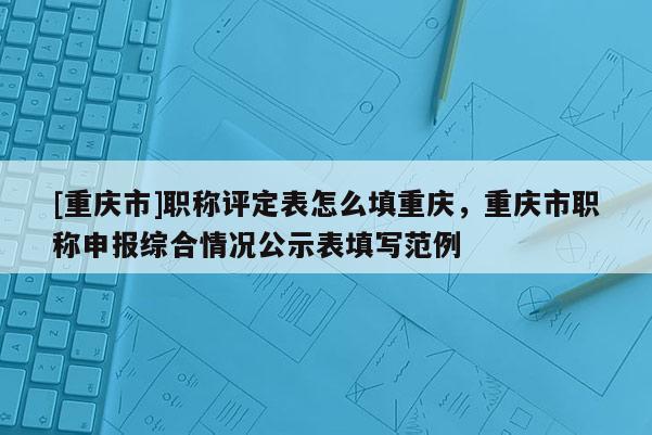[重慶市]職稱評定表怎么填重慶，重慶市職稱申報綜合情況公示表填寫范例