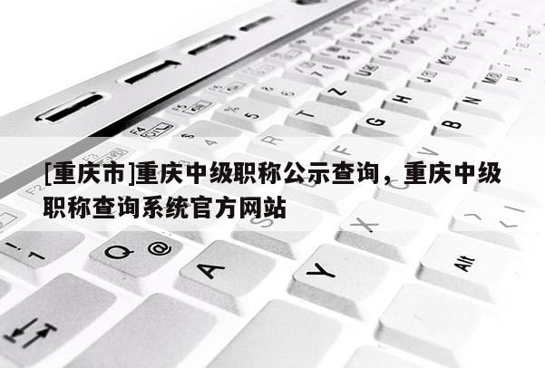 [重慶市]重慶中級職稱公示查詢，重慶中級職稱查詢系統(tǒng)官方網(wǎng)站
