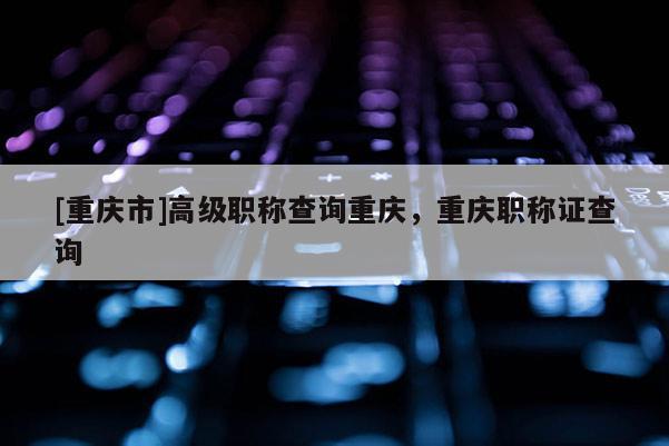 [重慶市]高級(jí)職稱查詢重慶，重慶職稱證查詢