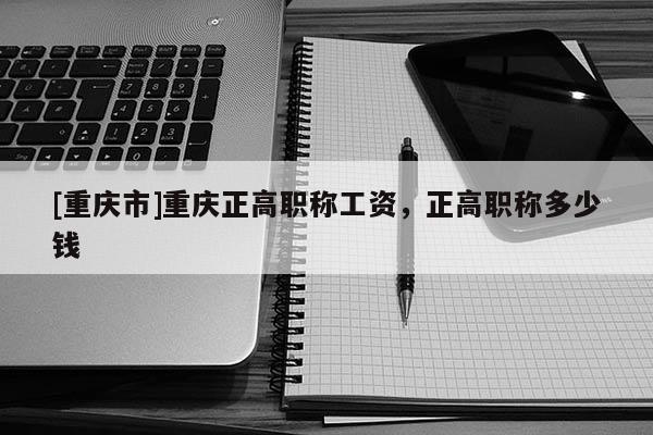 [重慶市]重慶正高職稱工資，正高職稱多少錢