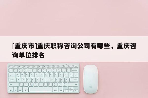 [重慶市]重慶職稱咨詢公司有哪些，重慶咨詢單位排名