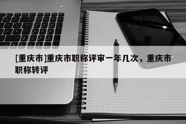 [重慶市]重慶市職稱評審一年幾次，重慶市職稱轉(zhuǎn)評