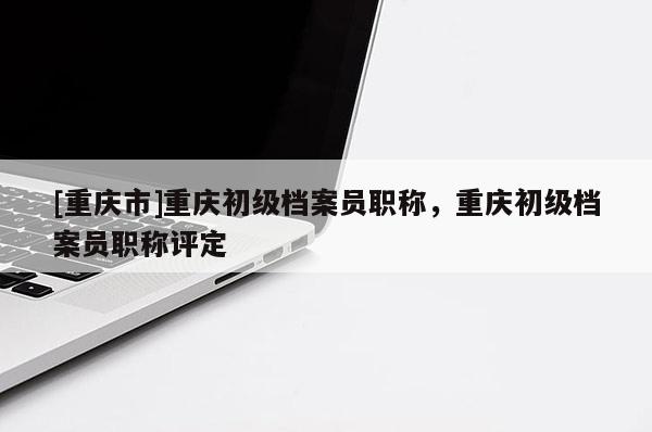 [重慶市]重慶初級(jí)檔案員職稱，重慶初級(jí)檔案員職稱評(píng)定