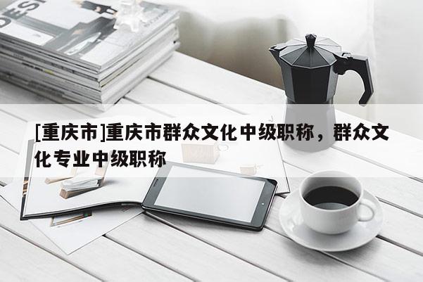 [重慶市]重慶市群眾文化中級(jí)職稱，群眾文化專業(yè)中級(jí)職稱
