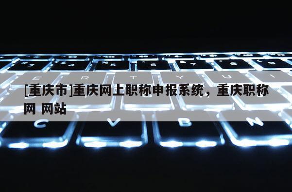[重慶市]重慶網(wǎng)上職稱申報(bào)系統(tǒng)，重慶職稱網(wǎng) 網(wǎng)站