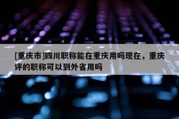 [重慶市]四川職稱能在重慶用嗎現(xiàn)在，重慶評的職稱可以到外省用嗎