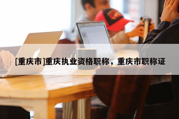 [重慶市]重慶執(zhí)業(yè)資格職稱，重慶市職稱證
