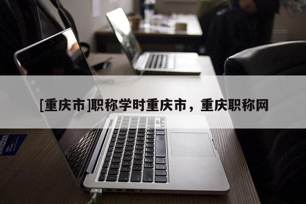 [重慶市]職稱學(xué)時(shí)重慶市，重慶職稱網(wǎng)
